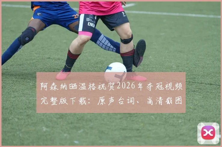 阿森纳晒温格祝贺2026年夺冠视频完整版下载：原声台词、高清截图及全球枪迷感动反应汇总