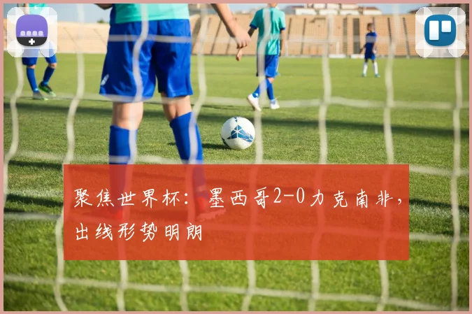 聚焦世界杯：墨西哥2-0力克南非，出线形势明朗