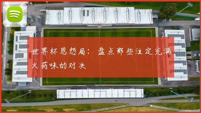 世界杯恩怨局：盘点那些注定充满火药味的对决