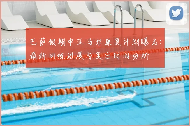 巴萨假期中亚马尔康复计划曝光：最新训练进展与复出时间分析