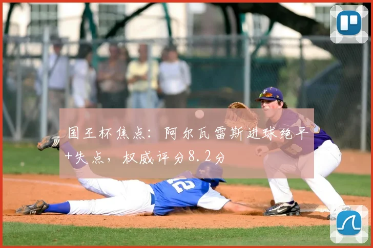 国王杯焦点：阿尔瓦雷斯进球绝平+失点，权威评分8.2分