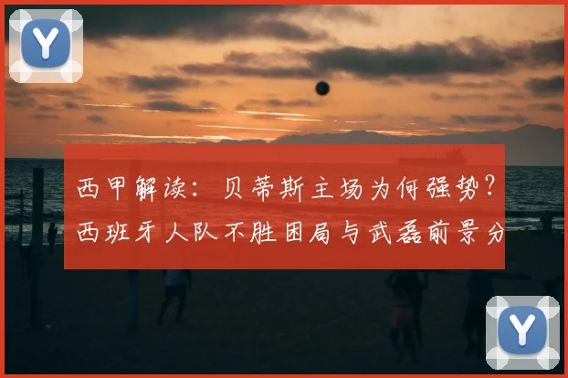 西甲解读：贝蒂斯主场为何强势？西班牙人队不胜困局与武磊前景分析