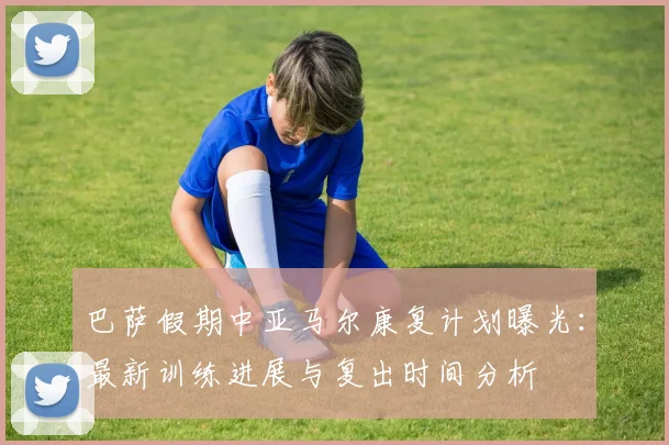 巴萨假期中亚马尔康复计划曝光：最新训练进展与复出时间分析