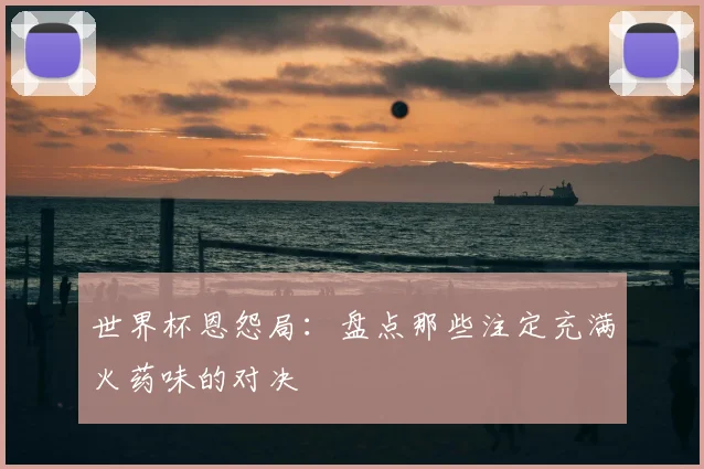 世界杯恩怨局：盘点那些注定充满火药味的对决