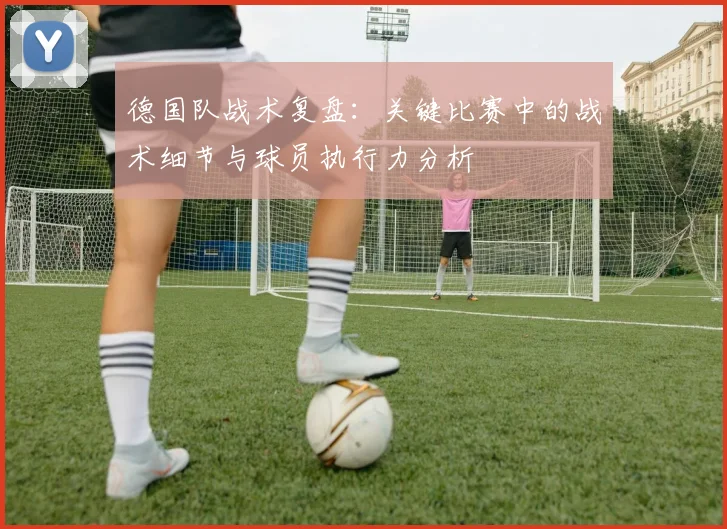 德国队战术复盘：关键比赛中的战术细节与球员执行力分析