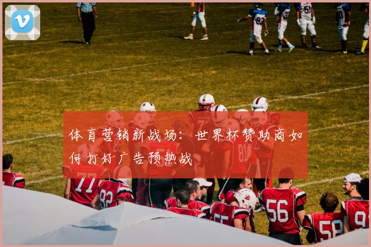 体育营销新战场：世界杯赞助商如何打好广告预热战