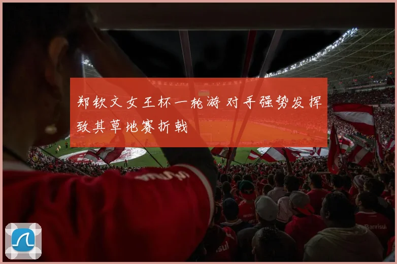 郑钦文女王杯一轮游 对手强势发挥致其草地赛折戟