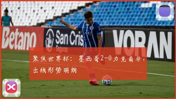 聚焦世界杯:墨西哥2-0力克南非,出线形势明朗