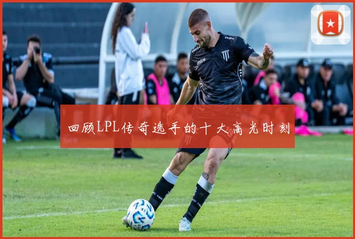 回顾LPL传奇选手的十大高光时刻