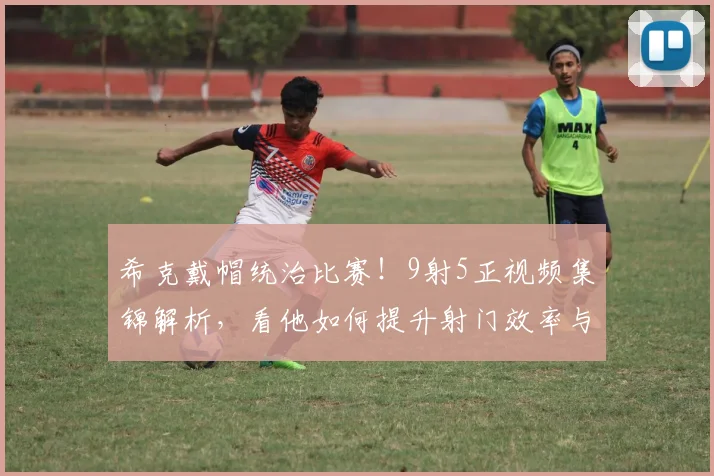 希克戴帽统治比赛！9射5正视频集锦解析，看他如何提升射门效率与近期状态