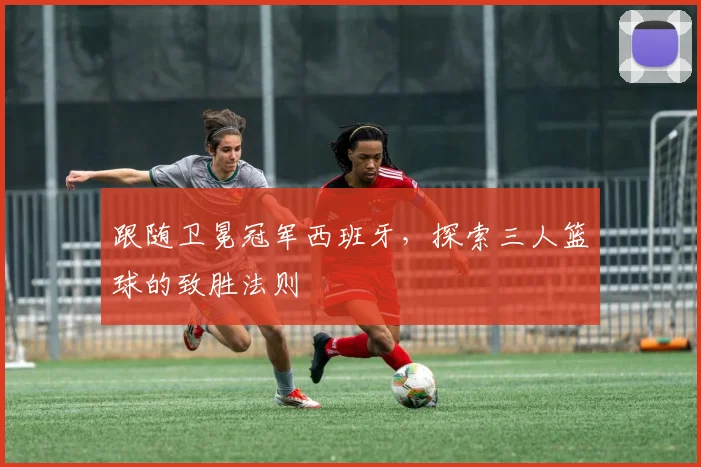 跟随卫冕冠军西班牙，探索三人篮球的致胜法则